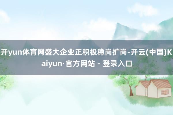 开yun体育网盛大企业正积极稳岗扩岗-开云(中国)Kaiyun·官方网站 - 登录入口