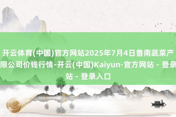 开云体育(中国)官方网站2025年7月4日鲁南蔬菜产业有限公司价钱行情-开云(中国)Kaiyun·官方网站 - 登录入口