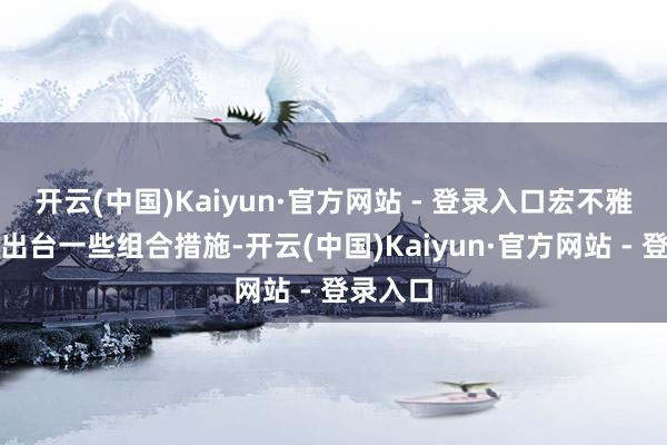 开云(中国)Kaiyun·官方网站 - 登录入口宏不雅上也会出台一些组合措施-开云(中国)Kaiyun·官方网站 - 登录入口