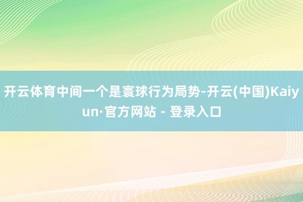 开云体育中间一个是寰球行为局势-开云(中国)Kaiyun·官方网站 - 登录入口