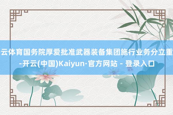 开云体育国务院厚爱批准武器装备集团施行业务分立重组-开云(中国)Kaiyun·官方网站 - 登录入口