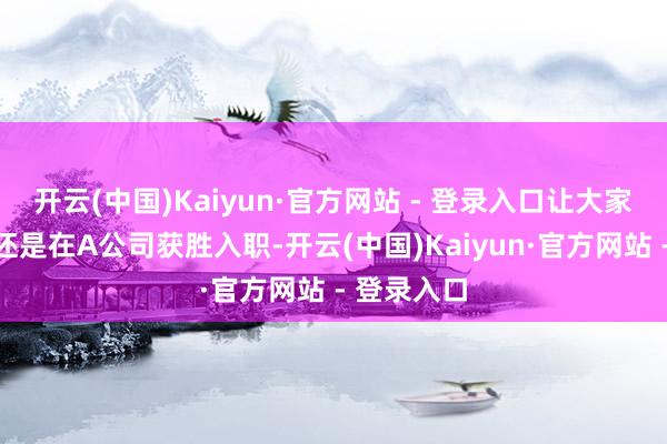 开云(中国)Kaiyun·官方网站 - 登录入口让大家误认为他还是在A公司获胜入职-开云(中国)Kaiyun·官方网站 - 登录入口