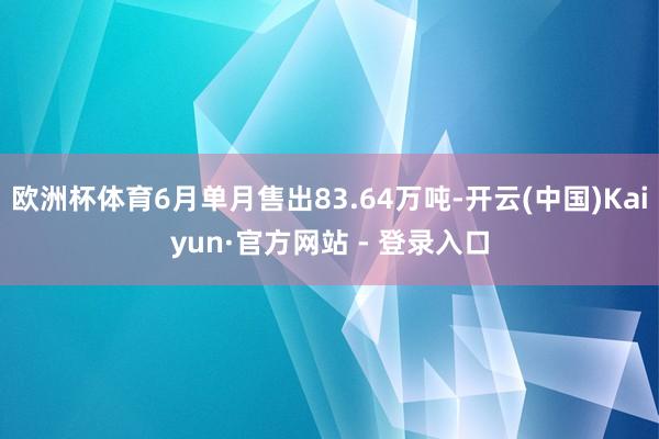 欧洲杯体育6月单月售出83.64万吨-开云(中国)Kaiyun·官方网站 - 登录入口