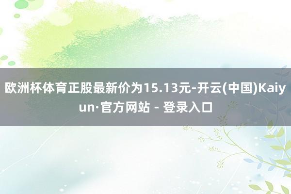 欧洲杯体育正股最新价为15.13元-开云(中国)Kaiyun·官方网站 - 登录入口