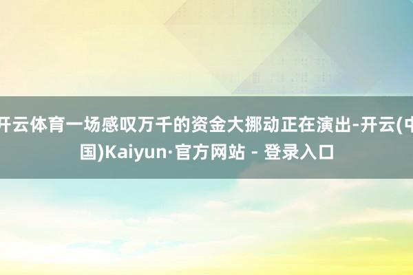 开云体育一场感叹万千的资金大挪动正在演出-开云(中国)Kaiyun·官方网站 - 登录入口