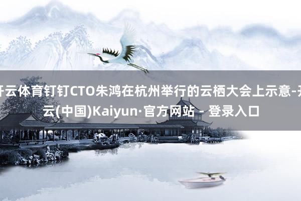 开云体育钉钉CTO朱鸿在杭州举行的云栖大会上示意-开云(中国)Kaiyun·官方网站 - 登录入口