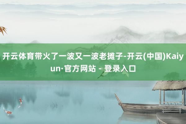 开云体育带火了一波又一波老摊子-开云(中国)Kaiyun·官方网站 - 登录入口