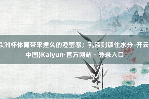 欧洲杯体育带来捏久的澄莹感；乳液则锁住水分-开云(中国)Kaiyun·官方网站 - 登录入口