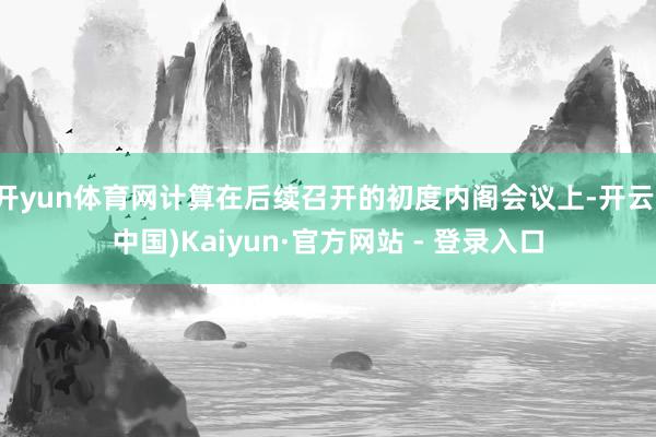 开yun体育网计算在后续召开的初度内阁会议上-开云(中国)Kaiyun·官方网站 - 登录入口