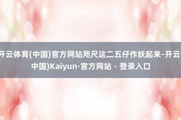 开云体育(中国)官方网站咫尺这二五仔作妖起来-开云(中国)Kaiyun·官方网站 - 登录入口