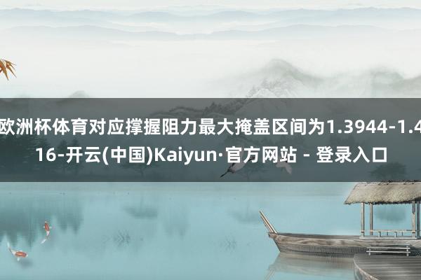 欧洲杯体育对应撑握阻力最大掩盖区间为1.3944-1.416-开云(中国)Kaiyun·官方网站 - 登录入口