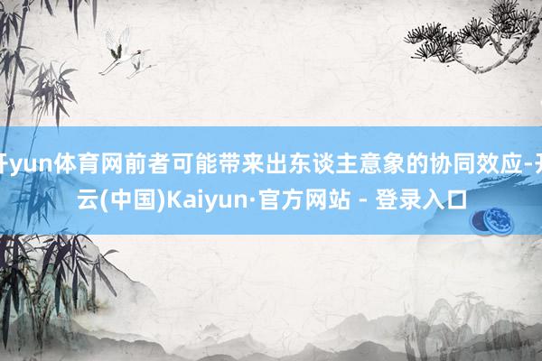 开yun体育网前者可能带来出东谈主意象的协同效应-开云(中国)Kaiyun·官方网站 - 登录入口