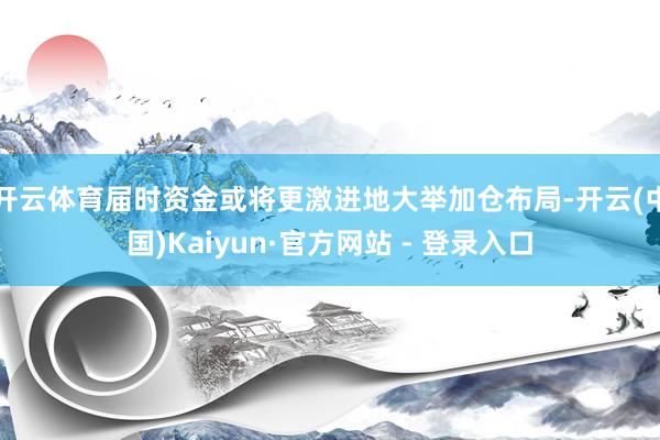 开云体育届时资金或将更激进地大举加仓布局-开云(中国)Kaiyun·官方网站 - 登录入口
