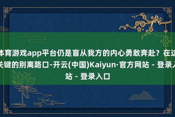 体育游戏app平台仍是盲从我方的内心勇敢奔赴？在这个关键的别离路口-开云(中国)Kaiyun·官方网站 - 登录入口