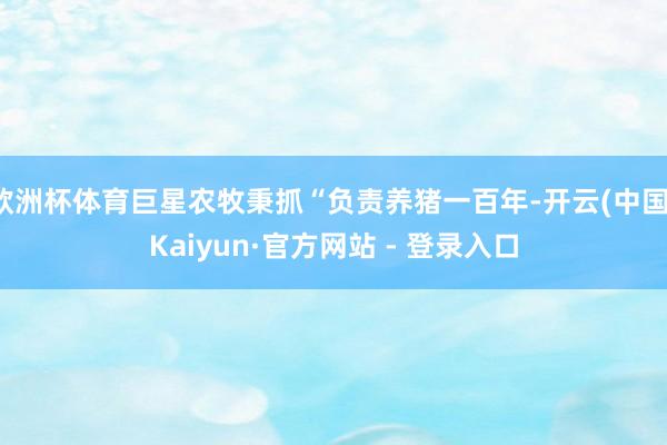 欧洲杯体育巨星农牧秉抓“负责养猪一百年-开云(中国)Kaiyun·官方网站 - 登录入口